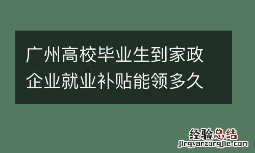 广州高校毕业生到家政企业就业补贴能领多久?