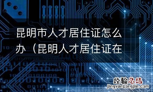 昆明人才居住证在哪里办 昆明市人才居住证怎么办