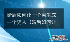 婚后如何让一个男生成一个男人的女人 婚后如何让一个男生成一个男人