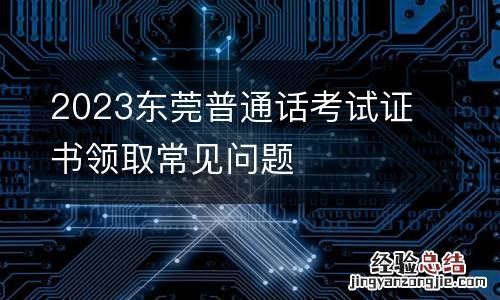 2023东莞普通话考试证书领取常见问题