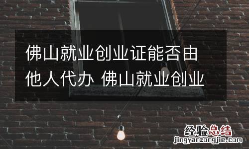 佛山就业创业证能否由他人代办 佛山就业创业证能否由他人代办理