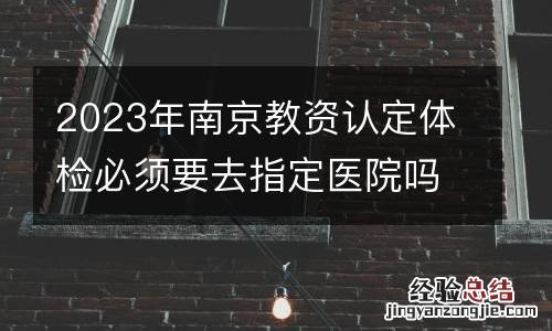 2023年南京教资认定体检必须要去指定医院吗