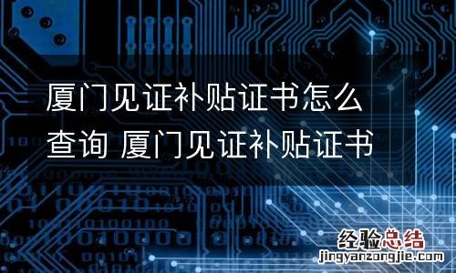 厦门见证补贴证书怎么查询 厦门见证补贴证书怎么查询不到