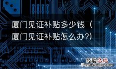 厦门见证补贴怎么办? 厦门见证补贴多少钱