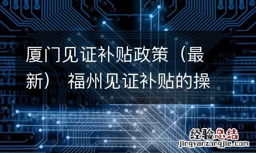 最新 厦门见证补贴政策 福州见证补贴的操作流程