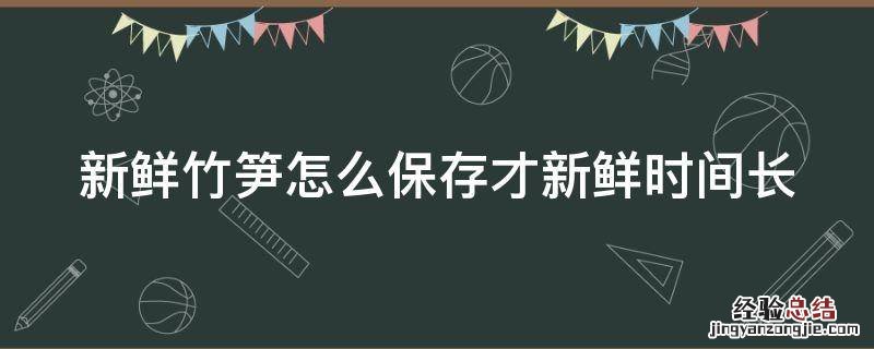 新鲜竹笋怎么保存才新鲜时间长 竹笋的正确焯水方法