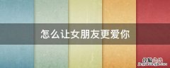 怎么让女朋友更爱你离不开你 怎么让女朋友更爱你