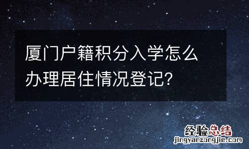 厦门户籍积分入学怎么办理居住情况登记?