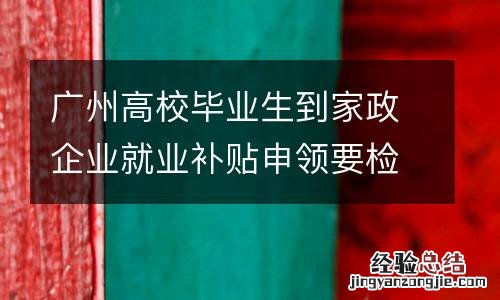 广州高校毕业生到家政企业就业补贴申领要检验哪些信息？
