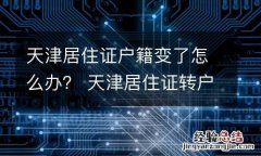 天津居住证户籍变了怎么办？ 天津居住证转户口