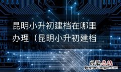 昆明小升初建档在哪里办理手续 昆明小升初建档在哪里办理