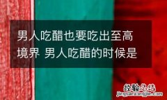 男人吃醋也要吃出至高境界 男人吃醋的时候是什么样子