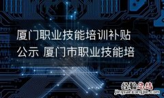 厦门职业技能培训补贴公示 厦门市职业技能培训补贴