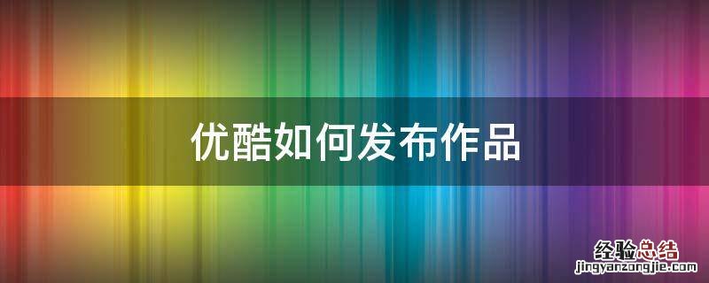 优酷如何发布作品 站酷怎么发布作品