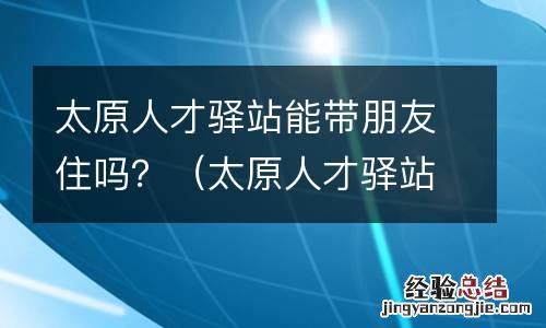 太原人才驿站能带朋友住吗现在 太原人才驿站能带朋友住吗？
