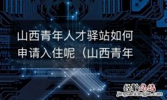 山西青年人才驿站如何申请入住呢 山西青年人才驿站如何申请入住呢