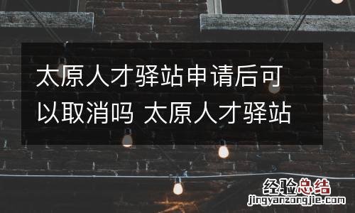 太原人才驿站申请后可以取消吗 太原人才驿站申请后可以取消吗现在