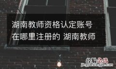 湖南教师资格认定账号在哪里注册的 湖南教师资格网上认定