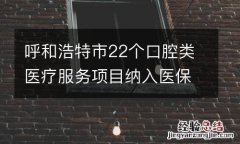 呼和浩特市22个口腔类医疗服务项目纳入医保支付范围