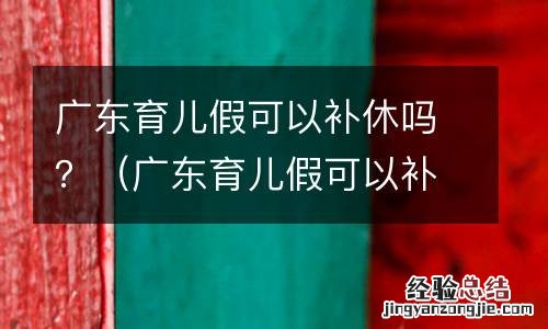 广东育儿假可以补休吗现在 广东育儿假可以补休吗？