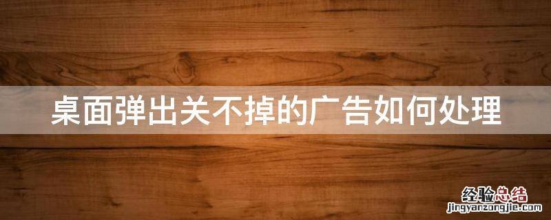 桌面弹出关不掉的广告如何处理 桌面弹出来的广告关不掉
