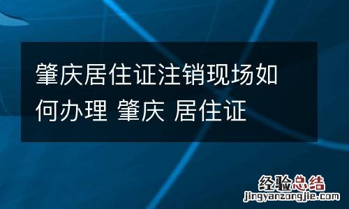 肇庆居住证注销现场如何办理 肇庆 居住证