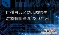 广州白云区幼儿园招生对象有哪些2023年 广州白云区幼儿园招生对象有哪些2023
