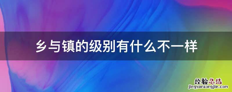 镇和乡的级别一样吗 乡与镇的级别有什么不一样