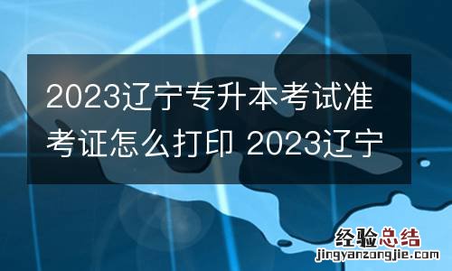 2023辽宁专升本考试准考证怎么打印 2023辽宁专升本考试准考证怎么打印的