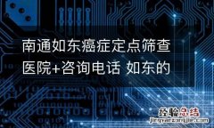 南通如东癌症定点筛查医院+咨询电话 如东的医院