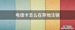 电信卡怎么异地注销掉 电信卡怎么在异地注销