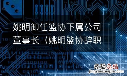 姚明篮协辞职 姚明卸任篮协下屬公司董事长