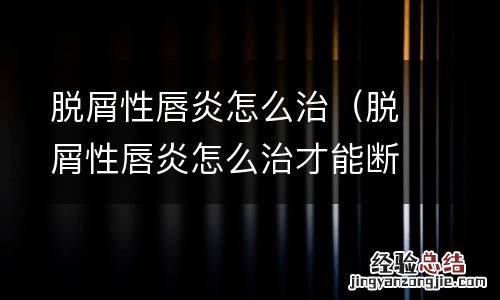 脱屑性唇炎怎么治才能断根 脱屑性唇炎怎么治