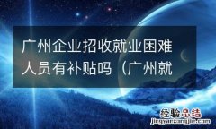 广州就业困难人员补贴多少 广州企业招收就业困难人员有补贴吗