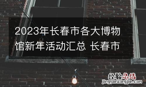 2023年长春市各大博物馆新年活动汇总 长春市博物馆开放时间