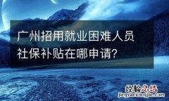 广州招用就业困难人员社保补贴在哪申请？