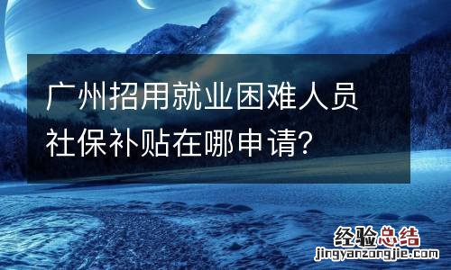 广州招用就业困难人员社保补贴在哪申请？