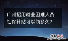 广州招用就业困难人员社保补贴可以领多久？