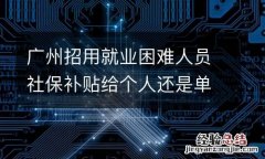 广州招用就业困难人员社保补贴给个人还是单位？
