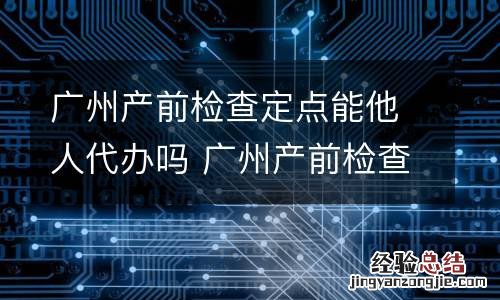 广州产前检查定点能他人代办吗 广州产前检查费用怎么报销