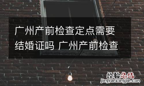 广州产前检查定点需要结婚证吗 广州产前检查费用定额标准