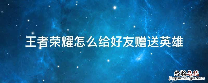 王者荣耀怎么给好友赠送英雄 王者荣耀怎么给好友赠送英雄不花钱