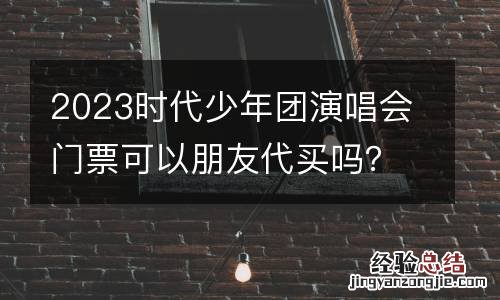 2023时代少年团演唱会门票可以朋友代买吗?