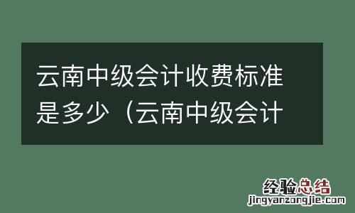云南中级会计收费标准是多少钱 云南中级会计收费标准是多少