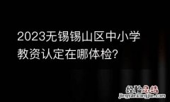 2023无锡锡山区中小学教资认定在哪体检？