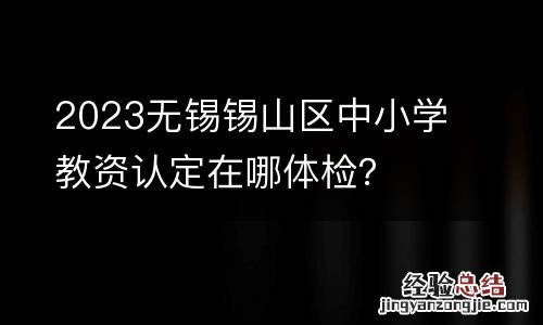 2023无锡锡山区中小学教资认定在哪体检?