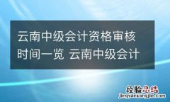 云南中级会计资格审核时间一览 云南中级会计资格审核时间一览表查询