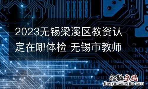 2023无锡梁溪区教资认定在哪体检 无锡市教师资格证认定体检